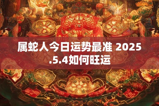 属蛇人今日运势最准 2025.5.4如何旺运
