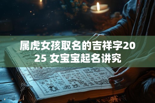 属虎女孩取名的吉祥字2025 女宝宝起名讲究