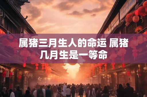属猪三月生人的命运 属猪几月生是一等命