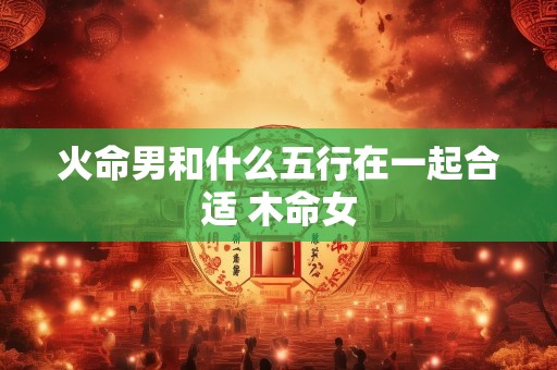 火命男和什么五行在一起合适 木命女