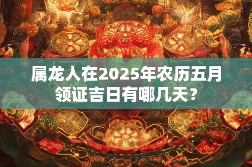 属龙人在2025年农历五月领证吉日有哪几天？