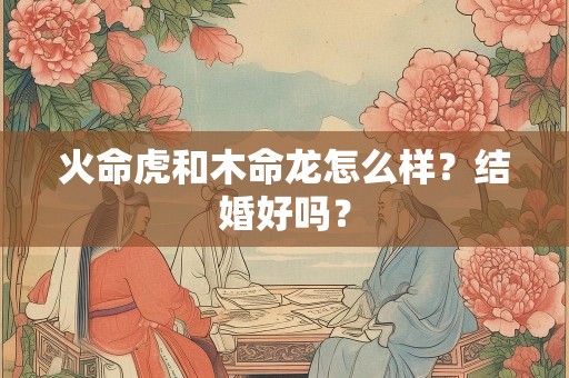 火命虎和木命龙怎么样？结婚好吗？