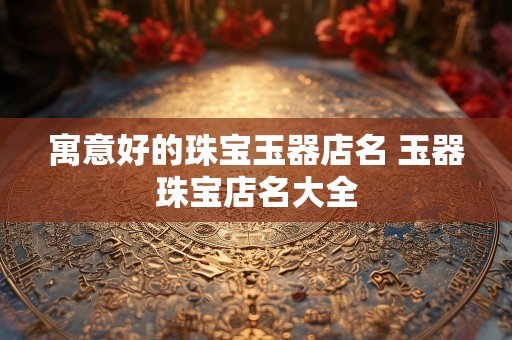 寓意好的珠宝玉器店名 玉器珠宝店名大全