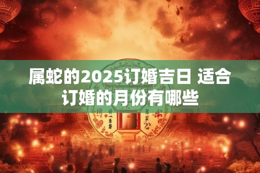 属蛇的2025订婚吉日 适合订婚的月份有哪些
