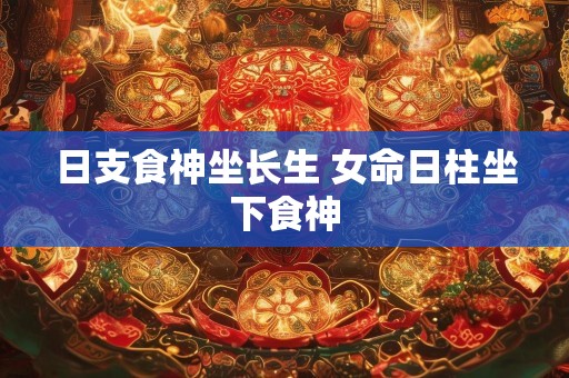 日支食神坐长生 女命日柱坐下食神