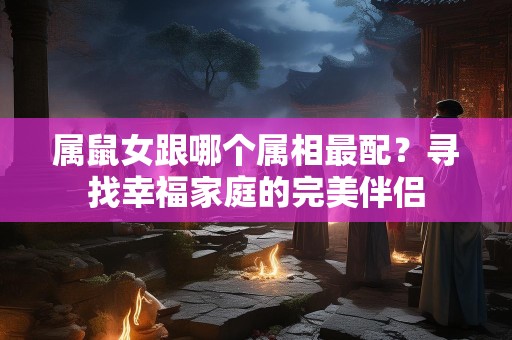 属鼠女跟哪个属相最配？寻找幸福家庭的完美伴侣