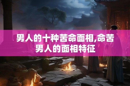 男人的十种苦命面相,命苦男人的面相特征