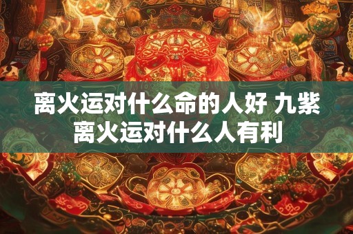 离火运对什么命的人好 九紫离火运对什么人有利