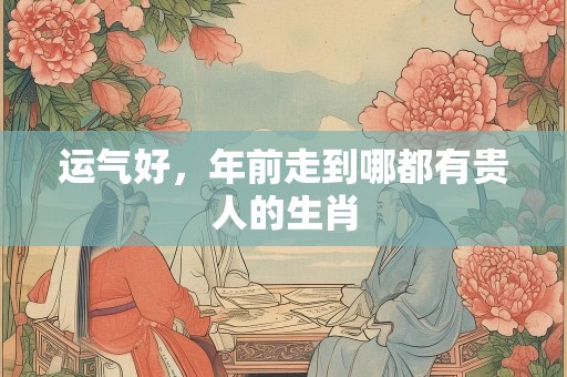 运气好，年前走到哪都有贵人的生肖