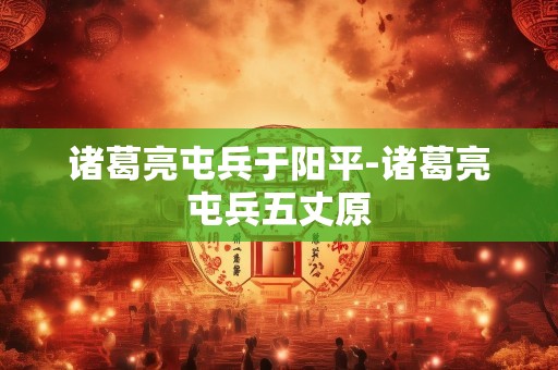 诸葛亮屯兵于阳平-诸葛亮屯兵五丈原