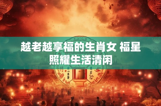 越老越享福的生肖女 福星照耀生活清闲