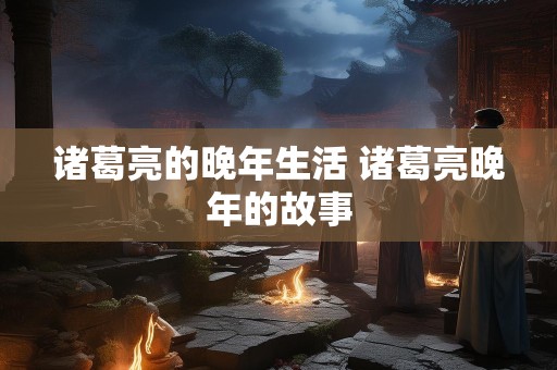 诸葛亮的晚年生活 诸葛亮晚年的故事