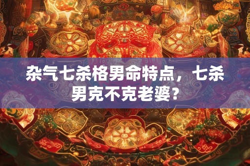 杂气七杀格男命特点，七杀男克不克老婆？