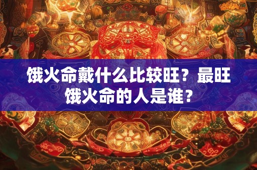 饿火命戴什么比较旺？最旺饿火命的人是谁？