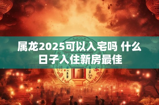 属龙2025可以入宅吗 什么日子入住新房最佳