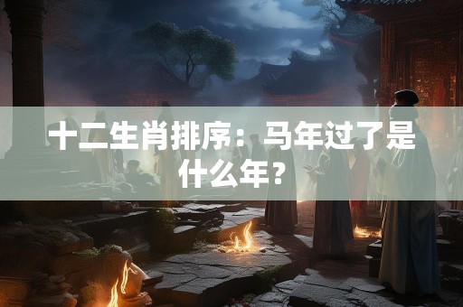 十二生肖排序：马年过了是什么年？