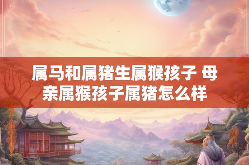 属马和属猪生属猴孩子 母亲属猴孩子属猪怎么样
