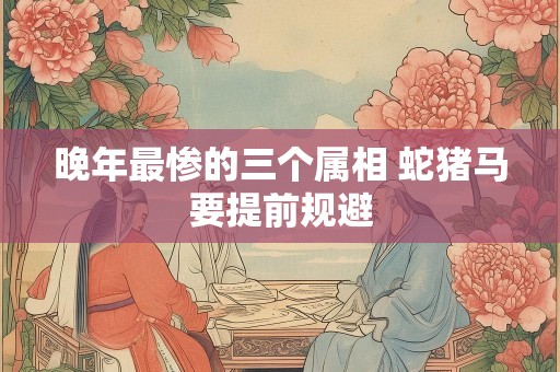 晚年最惨的三个属相 蛇猪马要提前规避