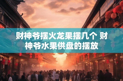 财神爷摆火龙果摆几个 财神爷水果供盘的摆放