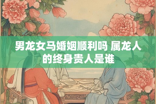 男龙女马婚姻顺利吗 属龙人的终身贵人是谁
