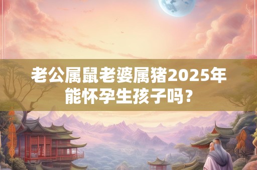老公属鼠老婆属猪2025年能怀孕生孩子吗？