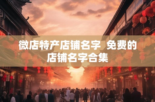 微店特产店铺名字  免费的店铺名字合集