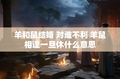 羊和鼠结婚 对谁不利 羊鼠相逢一旦休什么意思