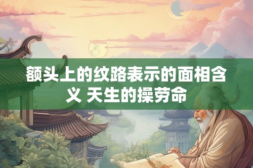 额头上的纹路表示的面相含义 天生的操劳命