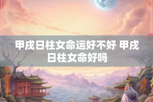 甲戌日柱女命运好不好 甲戌日柱女命好吗