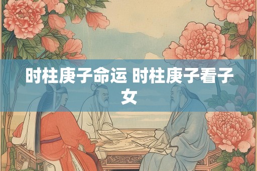 时柱庚子命运 时柱庚子看子女