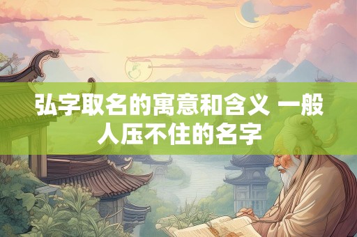弘字取名的寓意和含义 一般人压不住的名字