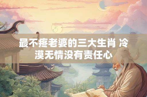 最不疼老婆的三大生肖 冷漠无情没有责任心
