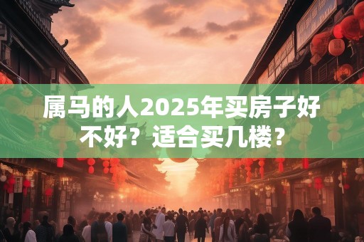 属马的人2025年买房子好不好？适合买几楼？