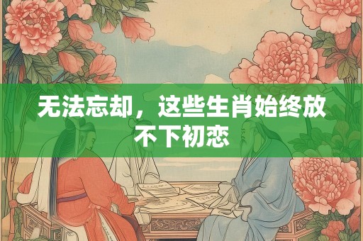 无法忘却，这些生肖始终放不下初恋