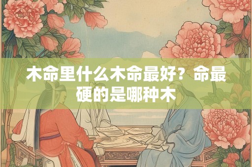 木命里什么木命最好？命最硬的是哪种木