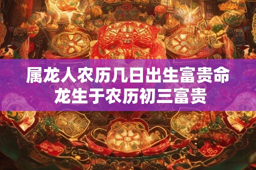 属龙人农历几日出生富贵命 龙生于农历初三富贵
