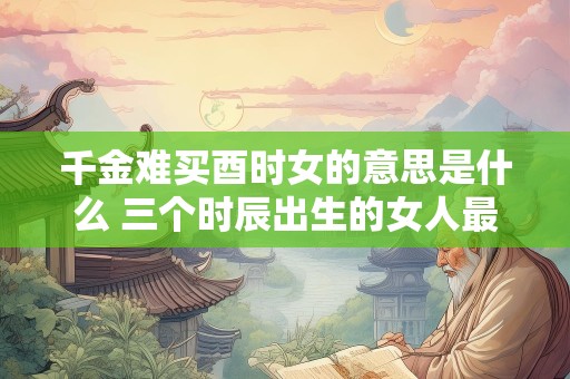 千金难买酉时女的意思是什么 三个时辰出生的女人最好命