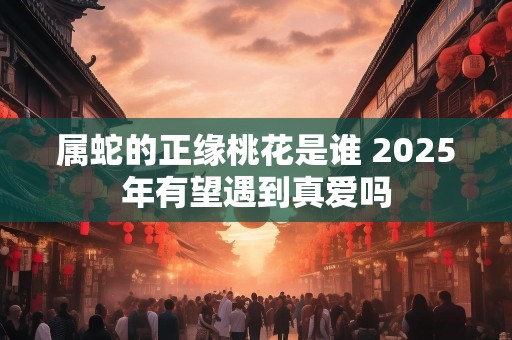 属蛇的正缘桃花是谁 2025年有望遇到真爱吗