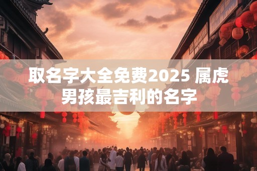 取名字大全免费2025 属虎男孩最吉利的名字