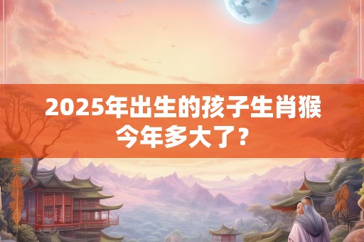 2025年出生的孩子生肖猴今年多大了？