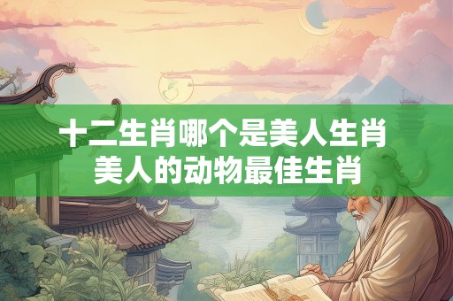 十二生肖哪个是美人生肖 美人的动物最佳生肖
