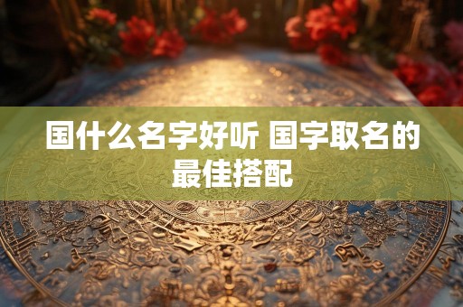 国什么名字好听 国字取名的最佳搭配