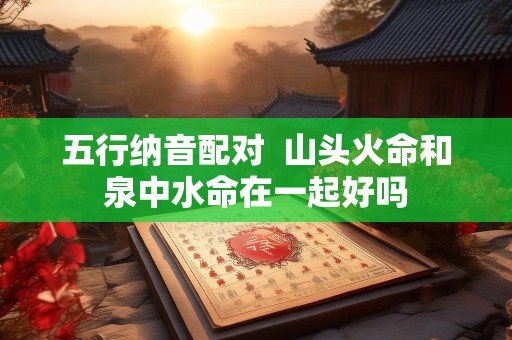 五行纳音配对  山头火命和泉中水命在一起好吗