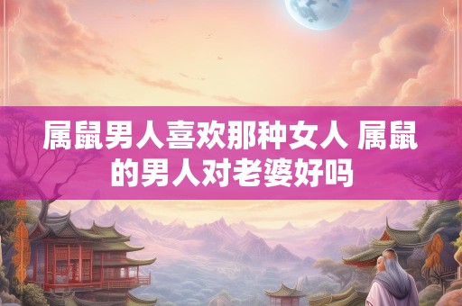 属鼠男人喜欢那种女人 属鼠的男人对老婆好吗