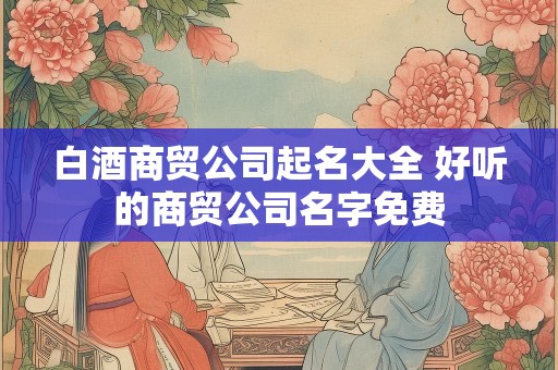白酒商贸公司起名大全 好听的商贸公司名字免费