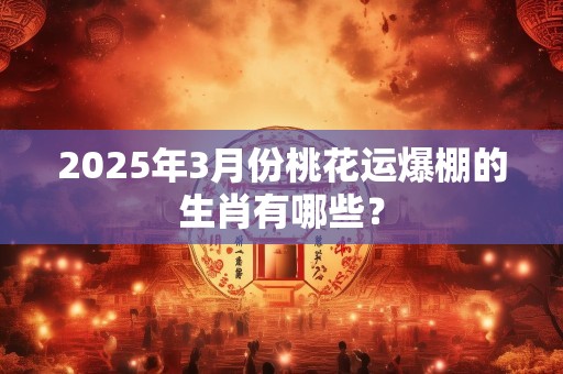 2025年3月份桃花运爆棚的生肖有哪些？