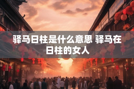 驿马日柱是什么意思 驿马在日柱的女人