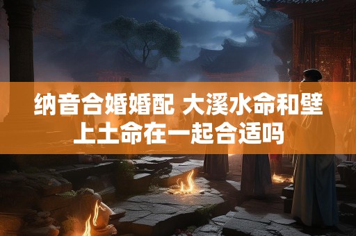 纳音合婚婚配 大溪水命和壁上土命在一起合适吗