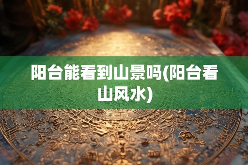 阳台能看到山景吗(阳台看山风水)