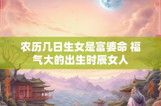 农历几日生女是富婆命 福气大的出生时辰女人